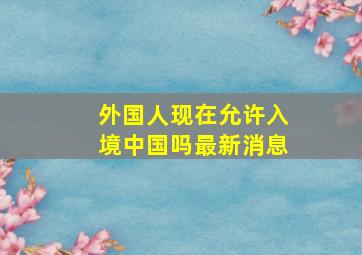 外国人现在允许入境中国吗最新消息