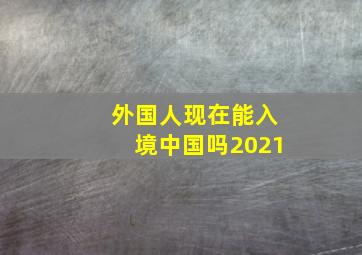 外国人现在能入境中国吗2021