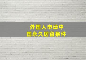 外国人申请中国永久居留条件