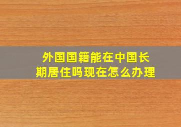 外国国籍能在中国长期居住吗现在怎么办理