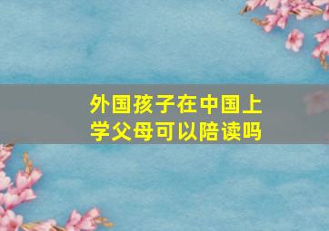 外国孩子在中国上学父母可以陪读吗