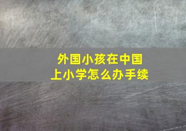 外国小孩在中国上小学怎么办手续