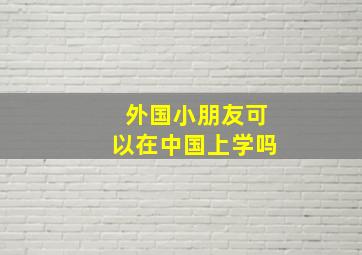 外国小朋友可以在中国上学吗