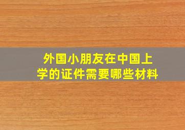 外国小朋友在中国上学的证件需要哪些材料