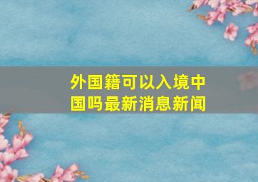 外国籍可以入境中国吗最新消息新闻