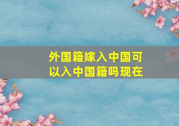 外国籍嫁入中国可以入中国籍吗现在