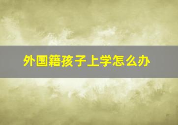 外国籍孩子上学怎么办