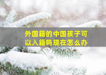 外国籍的中国孩子可以入籍吗现在怎么办