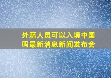 外籍人员可以入境中国吗最新消息新闻发布会