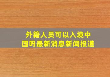 外籍人员可以入境中国吗最新消息新闻报道