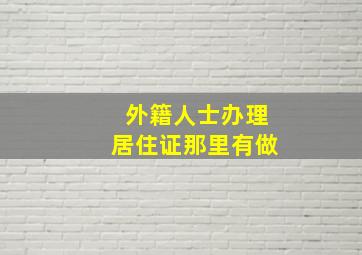 外籍人士办理居住证那里有做