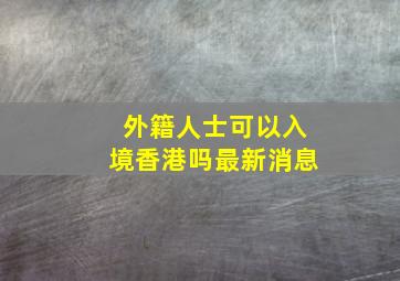 外籍人士可以入境香港吗最新消息