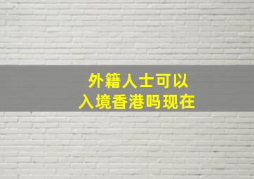 外籍人士可以入境香港吗现在