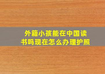 外籍小孩能在中国读书吗现在怎么办理护照