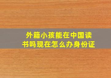 外籍小孩能在中国读书吗现在怎么办身份证