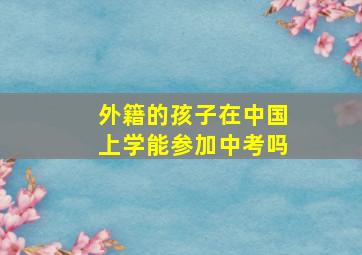 外籍的孩子在中国上学能参加中考吗