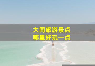 大同旅游景点哪里好玩一点