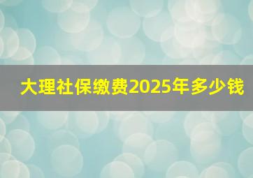 大理社保缴费2025年多少钱