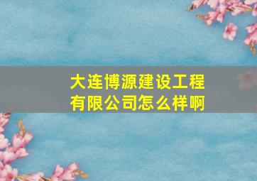 大连博源建设工程有限公司怎么样啊