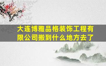 大连博雅品格装饰工程有限公司搬到什么地方去了