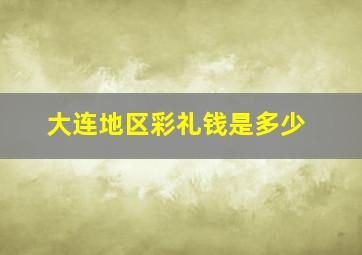 大连地区彩礼钱是多少