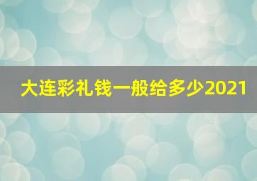 大连彩礼钱一般给多少2021