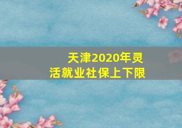 天津2020年灵活就业社保上下限