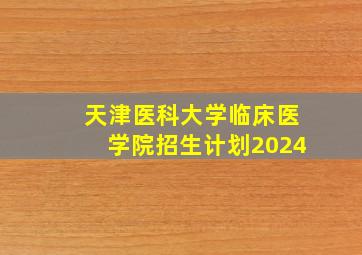 天津医科大学临床医学院招生计划2024