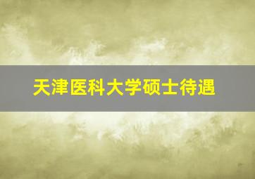 天津医科大学硕士待遇