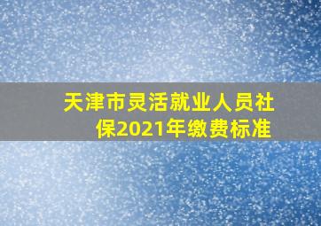 天津市灵活就业人员社保2021年缴费标准