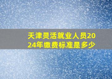 天津灵活就业人员2024年缴费标准是多少