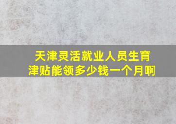 天津灵活就业人员生育津贴能领多少钱一个月啊