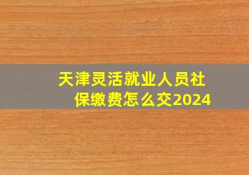 天津灵活就业人员社保缴费怎么交2024