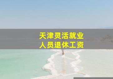 天津灵活就业人员退休工资