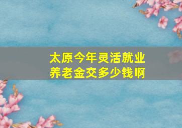 太原今年灵活就业养老金交多少钱啊