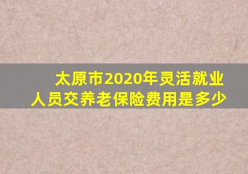 太原市2020年灵活就业人员交养老保险费用是多少