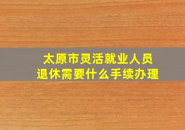 太原市灵活就业人员退休需要什么手续办理