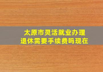 太原市灵活就业办理退休需要手续费吗现在