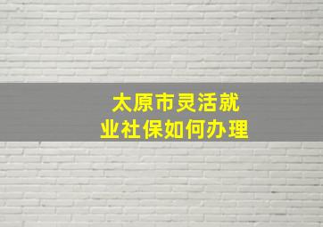 太原市灵活就业社保如何办理