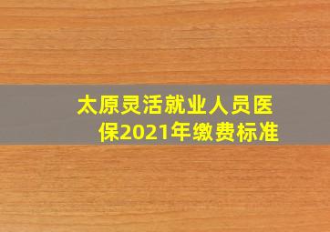 太原灵活就业人员医保2021年缴费标准