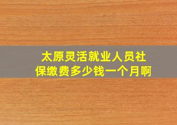 太原灵活就业人员社保缴费多少钱一个月啊