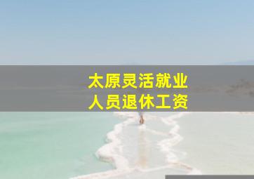 太原灵活就业人员退休工资