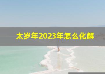 太岁年2023年怎么化解