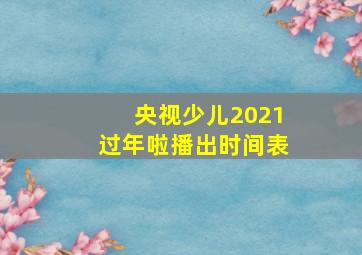 央视少儿2021过年啦播出时间表