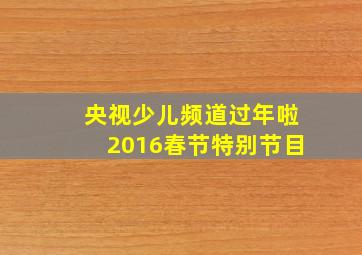 央视少儿频道过年啦2016春节特别节目