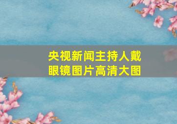 央视新闻主持人戴眼镜图片高清大图