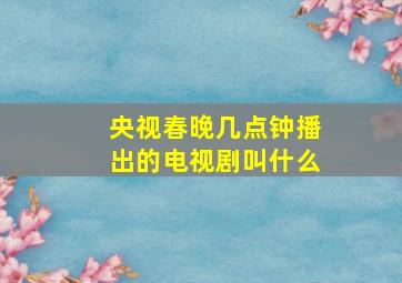 央视春晚几点钟播出的电视剧叫什么