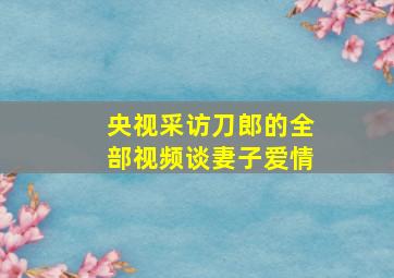 央视采访刀郎的全部视频谈妻子爱情