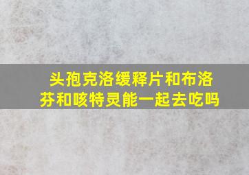 头孢克洛缓释片和布洛芬和咳特灵能一起去吃吗