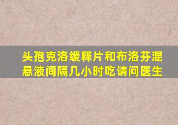 头孢克洛缓释片和布洛芬混悬液间隔几小时吃请问医生